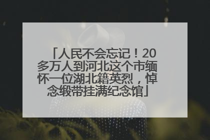 人民不会忘记！20多万人到河北这个市缅怀一位湖北籍英烈，悼念缎带挂满纪念馆