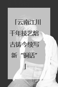 云南江川千年技艺熔古铸今续写新“铜话”