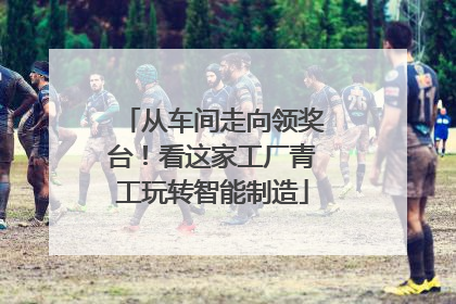 从车间走向领奖台！看这家工厂青工玩转智能制造