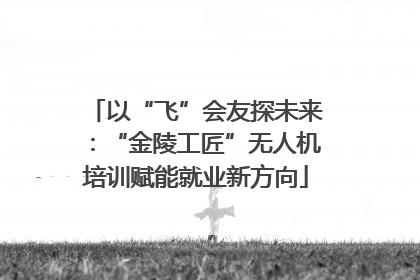 以“飞”会友探未来：“金陵工匠”无人机培训赋能就业新方向