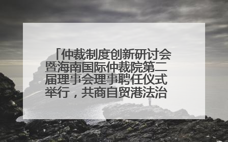 仲裁制度创新研讨会暨海南国际仲裁院第二届理事会理事聘任仪式举行，共商自贸港法治建设新路径