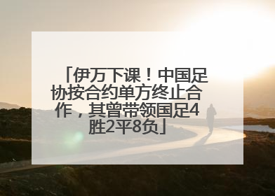 伊万下课！中国足协按合约单方终止合作，其曾带领国足4胜2平8负