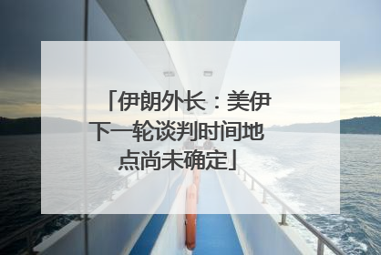 伊朗外长：美伊下一轮谈判时间地点尚未确定