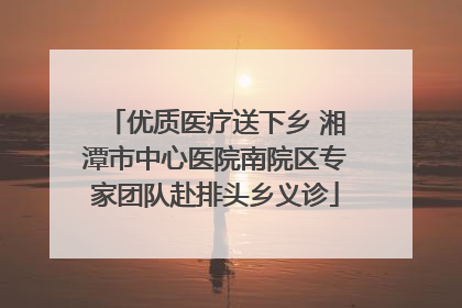优质医疗送下乡 湘潭市中心医院南院区专家团队赴排头乡义诊