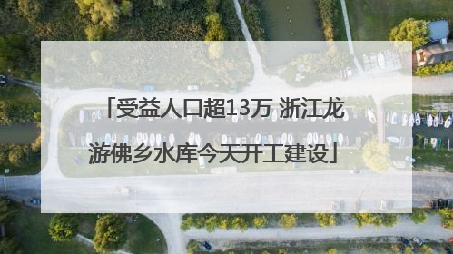 受益人口超13万 浙江龙游佛乡水库今天开工建设