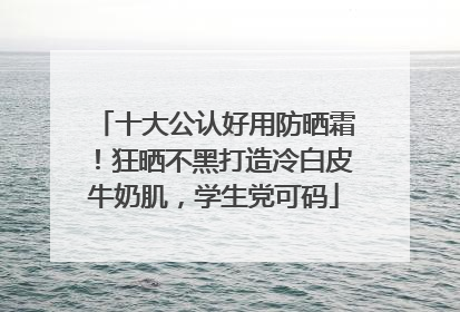 十大公认好用防晒霜！狂晒不黑打造冷白皮牛奶肌，学生党可码