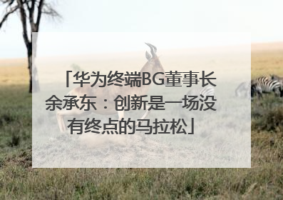 华为终端BG董事长余承东：创新是一场没有终点的马拉松