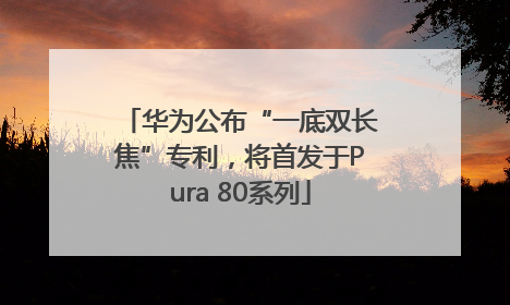 华为公布“一底双长焦”专利，将首发于Pura 80系列