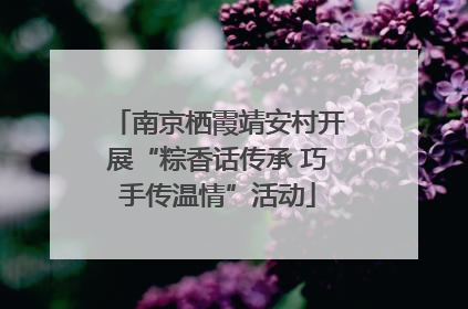 南京栖霞靖安村开展“粽香话传承 巧手传温情”活动
