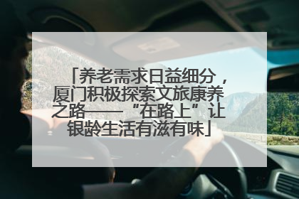 养老需求日益细分，厦门积极探索文旅康养之路——“在路上”让银龄生活有滋有味