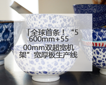 全球首条！“5600mm+5500mm双超宽机架”宽厚板生产线在河南钢铁集团全线贯通