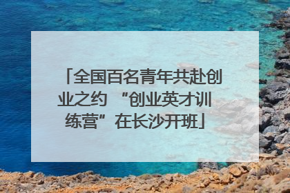全国百名青年共赴创业之约 “创业英才训练营”在长沙开班