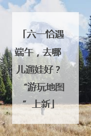六一恰遇端午，去哪儿遛娃好？“游玩地图”上新