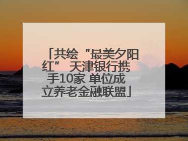 共绘“最美夕阳红” 天津银行携手10家 单位成立养老金融联盟