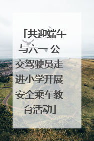 共迎端午与六一 公交驾驶员走进小学开展安全乘车教育活动