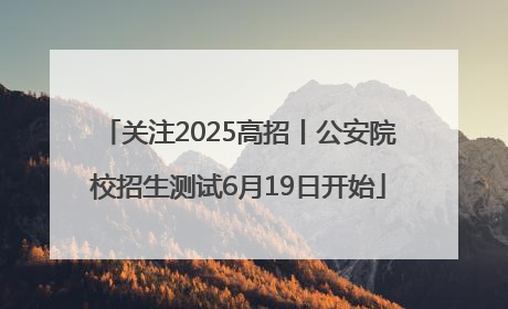 关注2025高招丨公安院校招生测试6月19日开始
