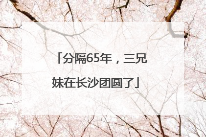 分隔65年，三兄妹在长沙团圆了
