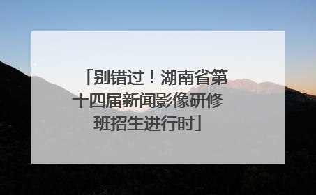 别错过！湖南省第十四届新闻影像研修班招生进行时