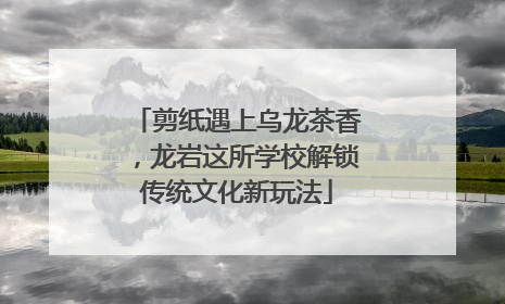 剪纸遇上乌龙茶香，龙岩这所学校解锁传统文化新玩法