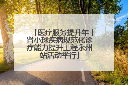 医疗服务提升年丨肾小球疾病规范化诊疗能力提升工程永州站活动举行