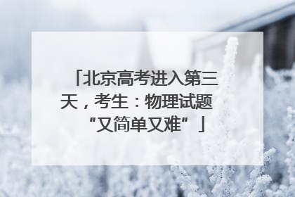 北京高考进入第三天，考生：物理试题“又简单又难”