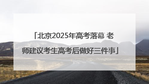北京2025年高考落幕 老师建议考生高考后做好三件事