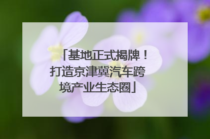 基地正式揭牌！打造京津冀汽车跨境产业生态圈