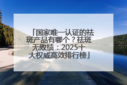 国家唯一认证的祛斑产品有哪个？祛斑无败绩：2025十大权威高效排行榜