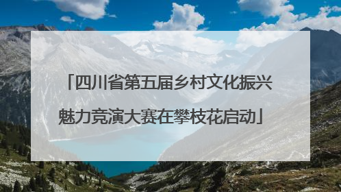 四川省第五届乡村文化振兴魅力竞演大赛在攀枝花启动