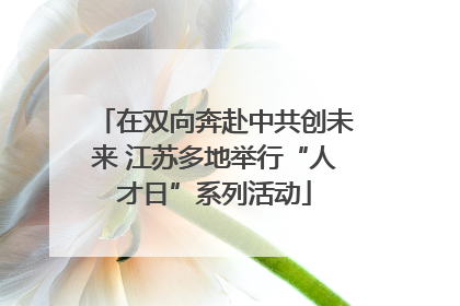 在双向奔赴中共创未来 江苏多地举行“人才日”系列活动