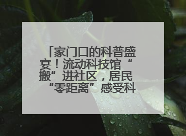 家门口的科普盛宴！流动科技馆“搬”进社区，居民“零距离”感受科技奥秘