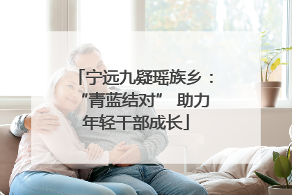 宁远九疑瑶族乡：“青蓝结对” 助力年轻干部成长