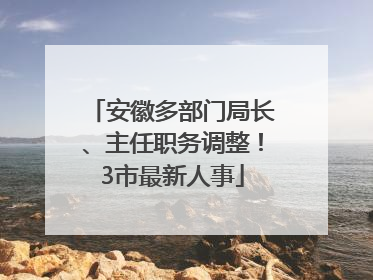 安徽多部门局长、主任职务调整！3市最新人事