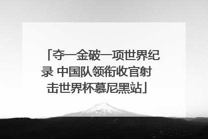 夺一金破一项世界纪录 中国队领衔收官射击世界杯慕尼黑站
