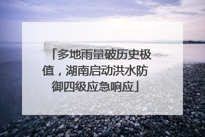多地雨量破历史极值，湖南启动洪水防御四级应急响应