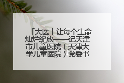 大医丨让每个生命灿烂绽放——记天津市儿童医院（天津大学儿童医院）党委书记、院长刘薇