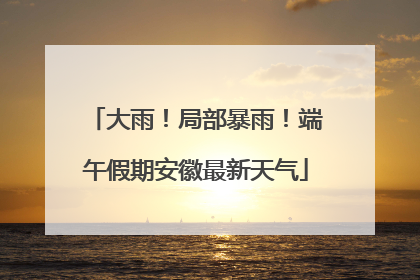 大雨！局部暴雨！端午假期安徽最新天气
