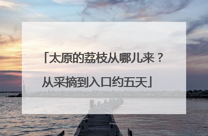 太原的荔枝从哪儿来？从采摘到入口约五天
