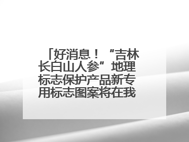好消息！“吉林长白山人参”地理标志保护产品新专用标志图案将在我省推广使用