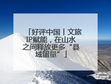 好评中国丨文旅IP赋能，在山水之间释放更多“县域留量”