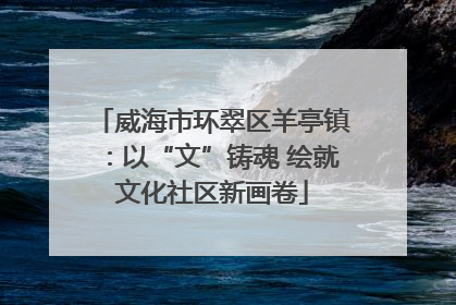 威海市环翠区羊亭镇：以“文”铸魂 绘就文化社区新画卷