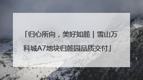 归心所向，美好如麓｜雪山万科城A7地块归麓园品质交付