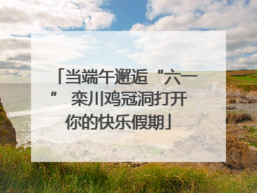 当端午邂逅“六一” 栾川鸡冠洞打开你的快乐假期