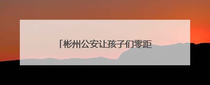 彬州公安让孩子们零距离感受别样的“警”彩