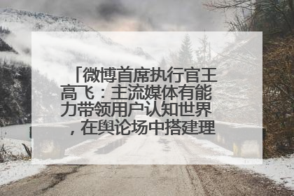 微博首席执行官王高飞：主流媒体有能力带领用户认知世界，在舆论场中搭建理性的讨论空间