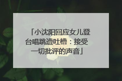 小沈阳回应女儿登台唱跳遭吐槽：接受一切批评的声音