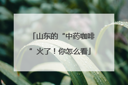 山东的“中药咖啡”火了！你怎么看