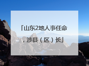 山东2地人事任命，涉县（区）长