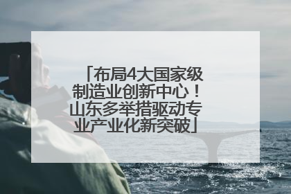 布局4大国家级制造业创新中心！山东多举措驱动专业产业化新突破