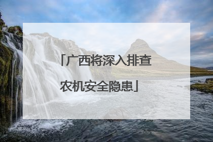广西将深入排查农机安全隐患